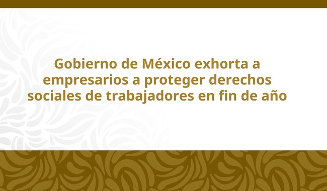 Gobierno de México exhorta a empresarios a proteger derechos sociales de trabajadores en fin de año