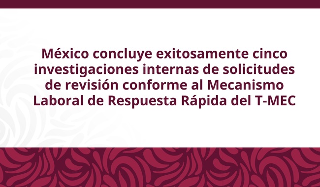México concluye exitosamente cinco investigaciones internas de solicitudes de revisión conforme al MLRR del T-MEC